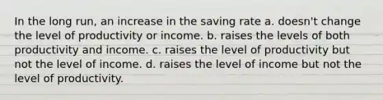 In the long run, an increase in the saving rate a. doesn't change the level of productivity or income. b. raises the levels of both productivity and income. c. raises the level of productivity but not the level of income. d. raises the level of income but not the level of productivity.