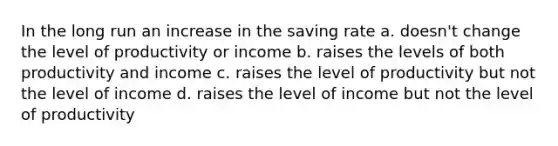 In the long run an increase in the saving rate a. doesn't change the level of productivity or income b. raises the levels of both productivity and income c. raises the level of productivity but not the level of income d. raises the level of income but not the level of productivity