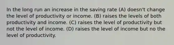 In the long run an increase in the saving rate (A) doesn't change the level of productivity or income. (B) raises the levels of both productivity and income. (C) raises the level of productivity but not the level of income. (D) raises the level of income but no the level of productivity.