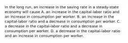 In the long run, an increase in the saving rate in a steady-state economy will cause A. an increase in the capital-labor ratio and an increase in consumption per worker. B. an increase in the capital-labor ratio and a decrease in consumption per worker. C. a decrease in the capital-labor ratio and a decrease in consumption per worker. D. a decrease in the capital-labor ratio and an increase in consumption per worker.