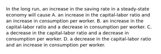 In the long run, an increase in the saving rate in a steady-state economy will cause A. an increase in the capital-labor ratio and an increase in consumption per worker. B. an increase in the capital-labor ratio and a decrease in consumption per worker. C. a decrease in the capital-labor ratio and a decrease in consumption per worker. D. a decrease in the capital-labor ratio and an increase in consumption per worker.