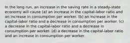 In the long run, an increase in the saving rate in a steady-state economy will cause (a) an increase in the capital-labor ratio and an increase in consumption per worker. (b) an increase in the capital-labor ratio and a decrease in consumption per worker. (c) a decrease in the capital-labor ratio and a decrease in consumption per worker. (d) a decrease in the capital-labor ratio and an increase in consumption per worker.