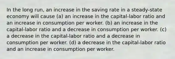 In the long run, an increase in the saving rate in a steady-state economy will cause (a) an increase in the capital-labor ratio and an increase in consumption per worker. (b) an increase in the capital-labor ratio and a decrease in consumption per worker. (c) a decrease in the capital-labor ratio and a decrease in consumption per worker. (d) a decrease in the capital-labor ratio and an increase in consumption per worker.