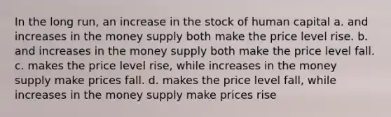 In the long run, an increase in the stock of human capital a. and increases in the money supply both make the price level rise. b. and increases in the money supply both make the price level fall. c. makes the price level rise, while increases in the money supply make prices fall. d. makes the price level fall, while increases in the money supply make prices rise