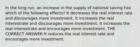 In the long run, an increase in the supply of national saving has which of the following effects? It decreases the real interest rate and discourages more investment. It increases the real interestrate and discourages more investment. It increases the real interestrate and encourages more investment. THE CORRECT ANSWER It reduces the real interest rate and encourages more investment.