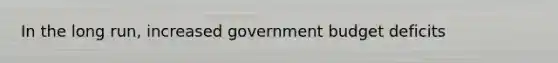 In the long run, increased government budget deficits