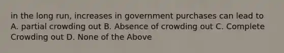 in the long run, increases in government purchases can lead to A. partial crowding out B. Absence of crowding out C. Complete Crowding out D. None of the Above