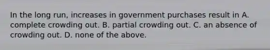 In the long​ run, increases in government purchases result in A. complete crowding out. B. partial crowding out. C. an absence of crowding out. D. none of the above.