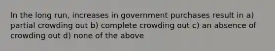 In the long run, increases in government purchases result in a) partial crowding out b) complete crowding out c) an absence of crowding out d) none of the above