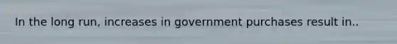 In the long​ run, increases in government purchases result in..