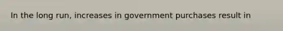 In the long run, increases in government purchases result in