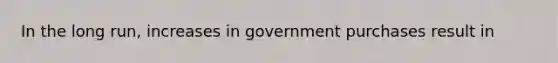 In the long​ run, increases in government purchases result in