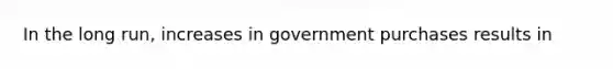 In the long run, increases in government purchases results in