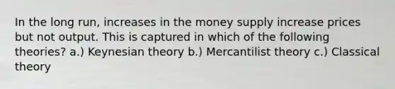 In the long run, increases in the money supply increase prices but not output. This is captured in which of the following theories? a.) Keynesian theory b.) Mercantilist theory c.) Classical theory