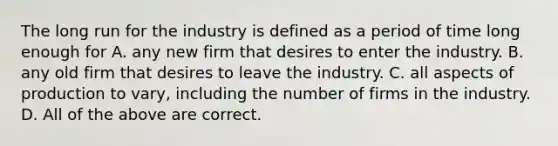 The long run for the industry is defined as a period of time long enough for A. any new firm that desires to enter the industry. B. any old firm that desires to leave the industry. C. all aspects of production to vary, including the number of firms in the industry. D. All of the above are correct.