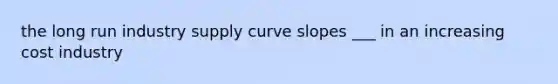 the long run industry supply curve slopes ___ in an increasing cost industry