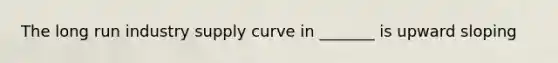 The long run industry supply curve in _______ is upward sloping