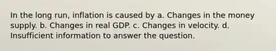 In the long run, inflation is caused by a. Changes in the money supply. b. Changes in real GDP. c. Changes in velocity. d. Insufficient information to answer the question.