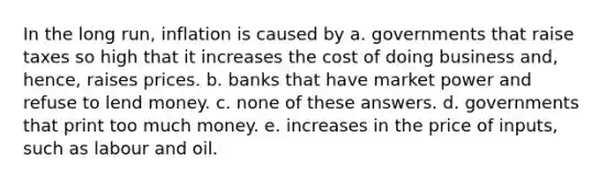 In the long run, inflation is caused by a. governments that raise taxes so high that it increases the cost of doing business and, hence, raises prices. b. banks that have market power and refuse to lend money. c. none of these answers. d. governments that print too much money. e. increases in the price of inputs, such as labour and oil.