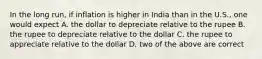 In the long run, if inflation is higher in India than in the U.S., one would expect A. the dollar to depreciate relative to the rupee B. the rupee to depreciate relative to the dollar C. the rupee to appreciate relative to the dollar D. two of the above are correct