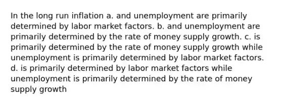 In the long run inflation a. and unemployment are primarily determined by labor market factors. b. and unemployment are primarily determined by the rate of money supply growth. c. is primarily determined by the rate of money supply growth while unemployment is primarily determined by labor market factors. d. is primarily determined by labor market factors while unemployment is primarily determined by the rate of money supply growth