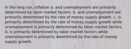 In the long run, inflation a. and unemployment are primarily determined by labor market factors. b. and unemployment are primarily determined by the rate of money supply growth. c. is primarily determined by the rate of money supply growth while unemployment is primarily determined by labor market factors. d. is primarily determined by labor market factors while unemployment is primarily determined by the rate of money supply growth.