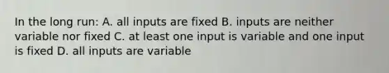 In the long run: A. all inputs are fixed B. inputs are neither variable nor fixed C. at least one input is variable and one input is fixed D. all inputs are variable