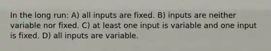 In the long run: A) all inputs are fixed. B) inputs are neither variable nor fixed. C) at least one input is variable and one input is fixed. D) all inputs are variable.