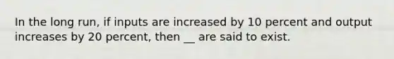 In the long run, if inputs are increased by 10 percent and output increases by 20 percent, then __ are said to exist.