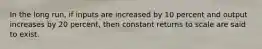 In the long run, if inputs are increased by 10 percent and output increases by 20 percent, then constant returns to scale are said to exist.