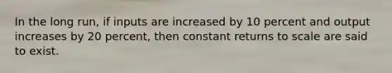 In the long run, if inputs are increased by 10 percent and output increases by 20 percent, then constant returns to scale are said to exist.