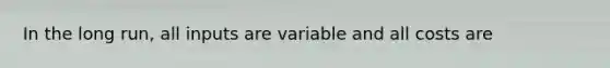 In the long run, all inputs are variable and all costs are