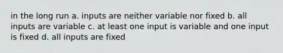 in the long run a. inputs are neither variable nor fixed b. all inputs are variable c. at least one input is variable and one input is fixed d. all inputs are fixed