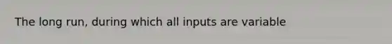 The long run, during which all inputs are variable