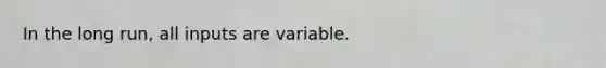 In the long run, all inputs are variable.