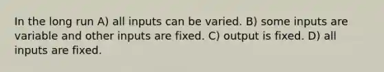 In the long run A) all inputs can be varied. B) some inputs are variable and other inputs are fixed. C) output is fixed. D) all inputs are fixed.