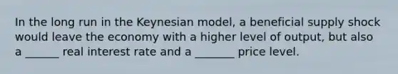 In the long run in the Keynesian model, a beneficial supply shock would leave the economy with a higher level of output, but also a ______ real interest rate and a _______ price level.