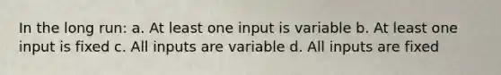 In the long run: a. At least one input is variable b. At least one input is fixed c. All inputs are variable d. All inputs are fixed