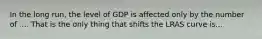 In the long​ run, the level of GDP is affected only by the number of​ .... That is the only thing that shifts the LRAS curve is...