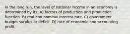 In the long run, the level of national income in an economy is determined by its: A) factors of production and production function. B) real and nominal interest rate. C) government budget surplus or deficit. D) rate of economic and accounting profit.