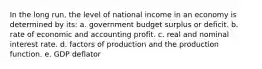 In the long run, the level of national income in an economy is determined by its: a. government budget surplus or deficit. b. rate of economic and accounting profit. c. real and nominal interest rate. d. factors of production and the production function. e. GDP deflator