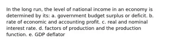 In the long run, the level of national income in an economy is determined by its: a. government budget surplus or deficit. b. rate of economic and accounting profit. c. real and nominal interest rate. d. factors of production and the production function. e. GDP deflator