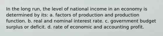 In the long run, the level of national income in an economy is determined by its: a. factors of production and production function. b. real and nominal interest rate. c. government budget surplus or deficit. d. rate of economic and accounting profit.