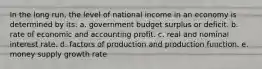 In the long run, the level of national income in an economy is determined by its: a. government budget surplus or deficit. b. rate of economic and accounting profit. c. real and nominal interest rate. d. factors of production and production function. e. money supply growth rate