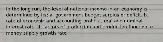 In the long run, the level of national income in an economy is determined by its: a. government budget surplus or deficit. b. rate of economic and accounting profit. c. real and nominal interest rate. d. factors of production and production function. e. money supply growth rate