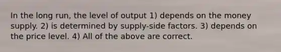 In the long run, the level of output 1) depends on the money supply. 2) is determined by supply-side factors. 3) depends on the price level. 4) All of the above are correct.