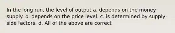 In the long run, the level of output a. depends on the money supply. b. depends on the price level. c. is determined by supply-side factors. d. All of the above are correct