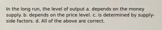 In the long run, the level of output a. depends on the money supply. b. depends on the price level. c. is determined by supply-side factors. d. All of the above are correct.