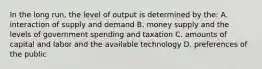 In the long run, the level of output is determined by the: A. interaction of supply and demand B. money supply and the levels of government spending and taxation C. amounts of capital and labor and the available technology D. preferences of the public