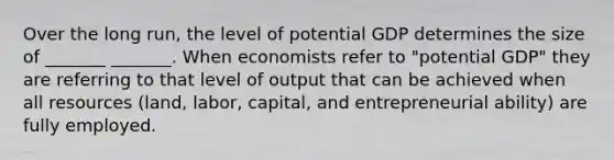 Over the long run, the level of potential GDP determines the size of _______ _______. When economists refer to "potential GDP" they are referring to that level of output that can be achieved when all resources (land, labor, capital, and entrepreneurial ability) are fully employed.